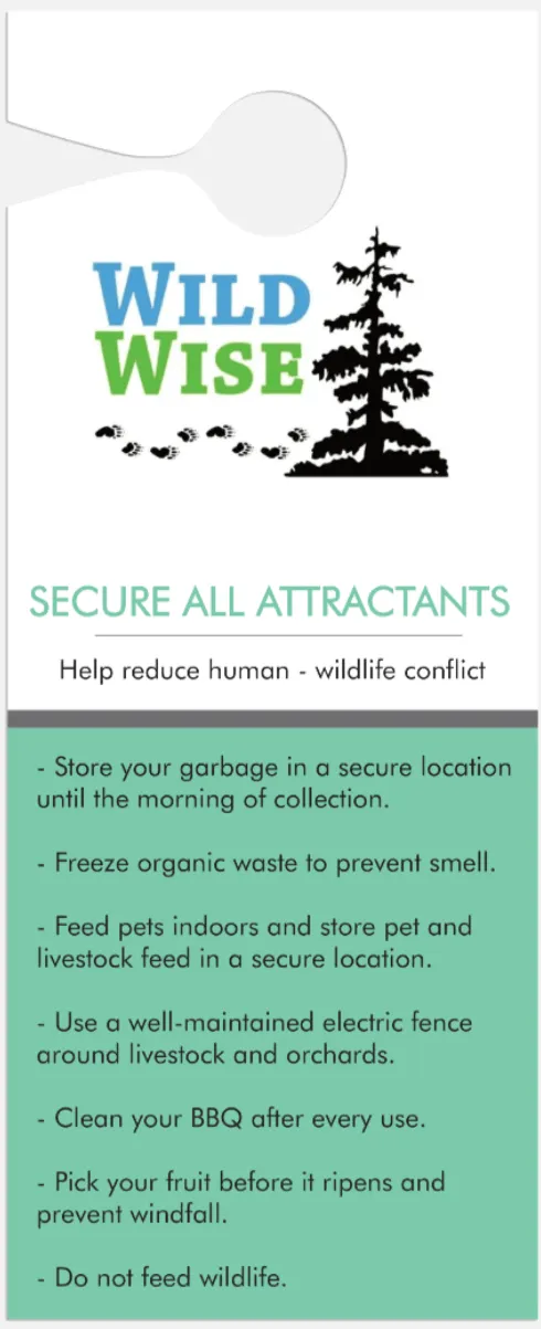 Door hanger, back: Secure all attractants. Help reduce human-wildlife conflict. Store your garbage in a secure location until the morning of collection. Freeze organic waste to prevent smell. Feed pets indoors and store pet and livestock feed in a secure location. Use a well-maintained electric fence around livestock and orchards. Clean your BBQ after every use. Pick your fruit before it ripens and prevent windfall. Do not feed wildlife.